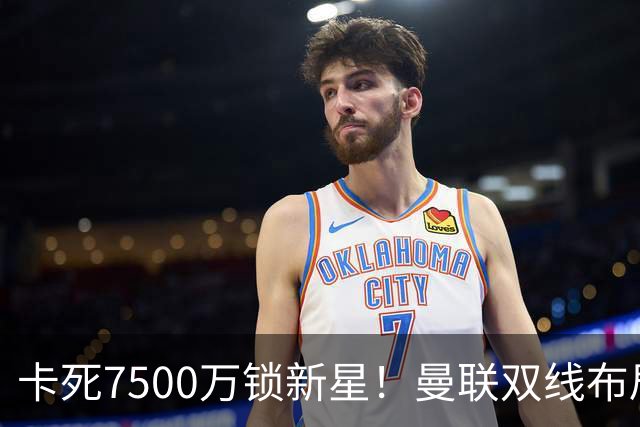 卡死7500万锁新星！曼联双线布局，球场改建暗藏致命变数